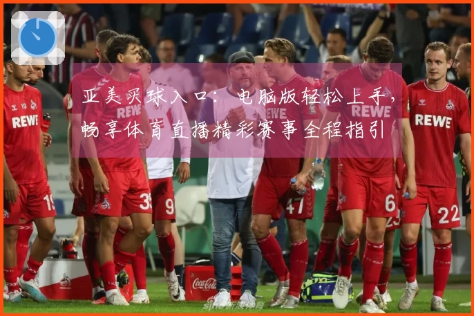 亚美买球入口：电脑版轻松上手，畅享体育直播精彩赛事全程指引