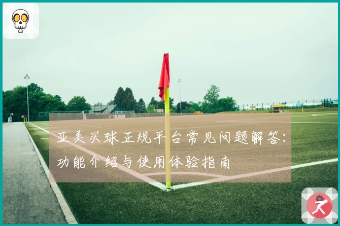 亚美买球正规平台常见问题解答：功能介绍与使用体验指南