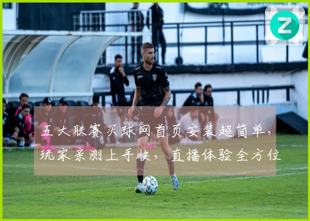 五大联赛买球网首页安装超简单，玩家亲测上手快，直播体验全方位