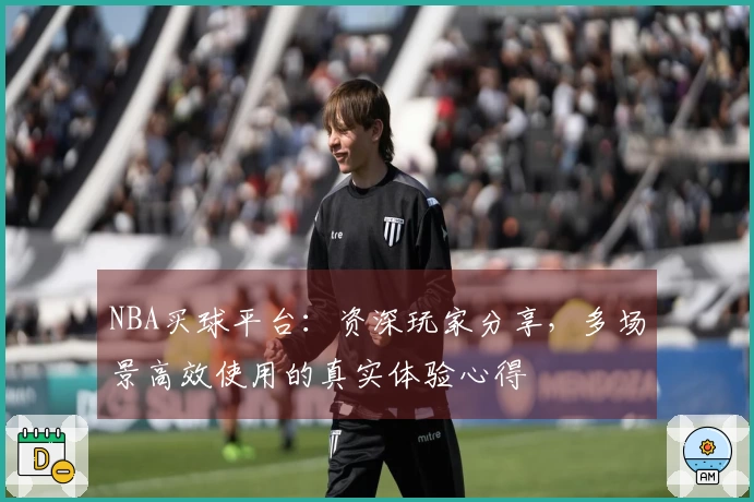 NBA买球平台：资深玩家分享，多场景高效使用的真实体验心得