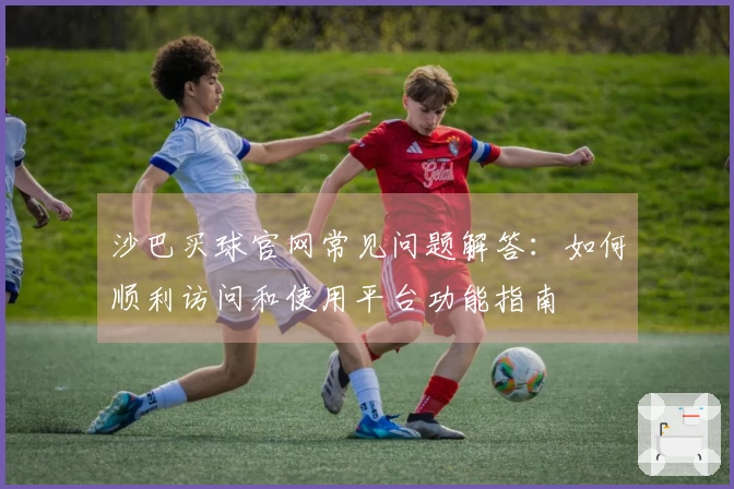 沙巴买球官网常见问题解答：如何顺利访问和使用平台功能指南